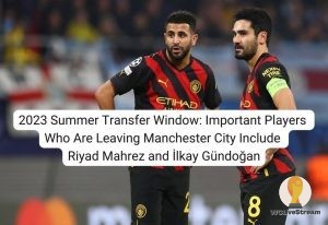 2023 Summer Transfer Window Important Players Who Are Leaving Manchester City Include Riyad Mahrez and İlkay Gündoğan